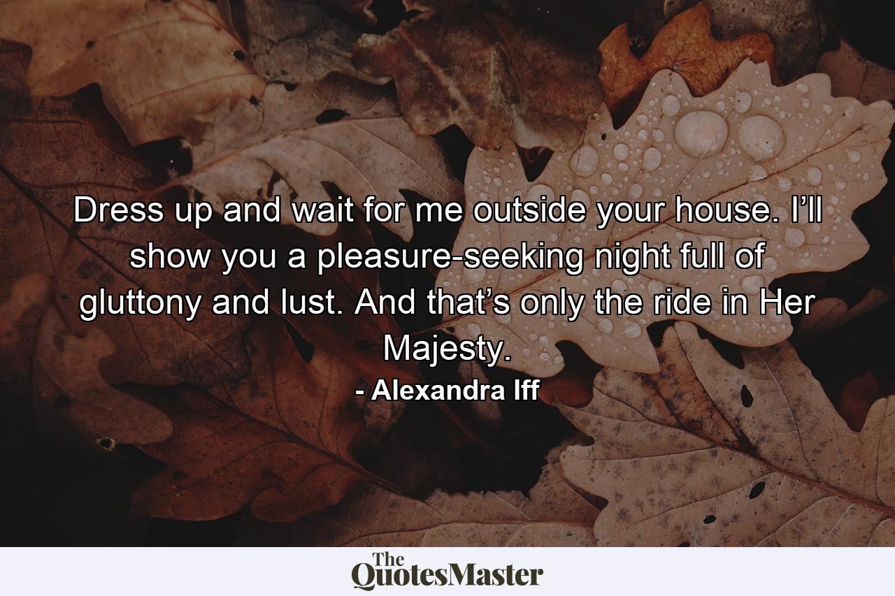 Dress up and wait for me outside your house. I’ll show you a pleasure-seeking night full of gluttony and lust. And that’s only the ride in Her Majesty. - Quote by Alexandra Iff