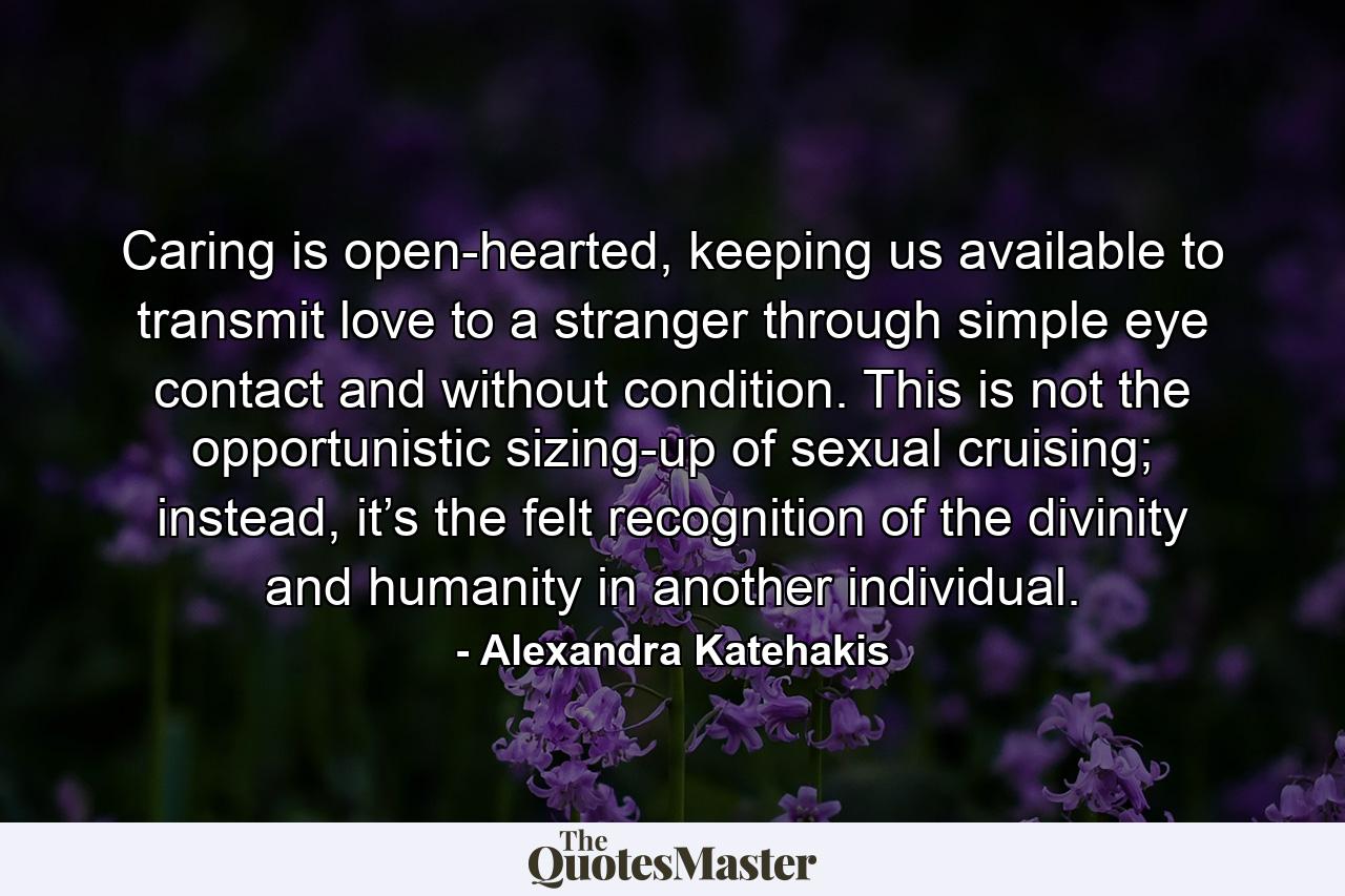 Caring is open-hearted, keeping us available to transmit love to a stranger through simple eye contact and without condition. This is not the opportunistic sizing-up of sexual cruising; instead, it’s the felt recognition of the divinity and humanity in another individual. - Quote by Alexandra Katehakis