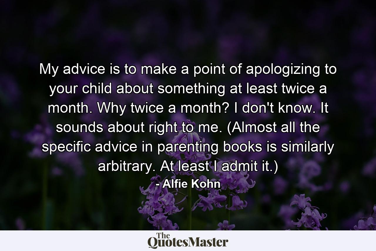 My advice is to make a point of apologizing to your child about something at least twice a month. Why twice a month? I don't know. It sounds about right to me. (Almost all the specific advice in parenting books is similarly arbitrary. At least I admit it.) - Quote by Alfie Kohn