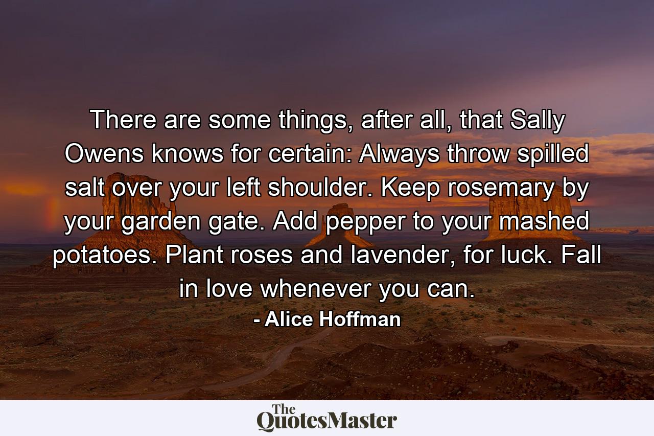 There are some things, after all, that Sally Owens knows for certain: Always throw spilled salt over your left shoulder. Keep rosemary by your garden gate. Add pepper to your mashed potatoes. Plant roses and lavender, for luck. Fall in love whenever you can. - Quote by Alice Hoffman