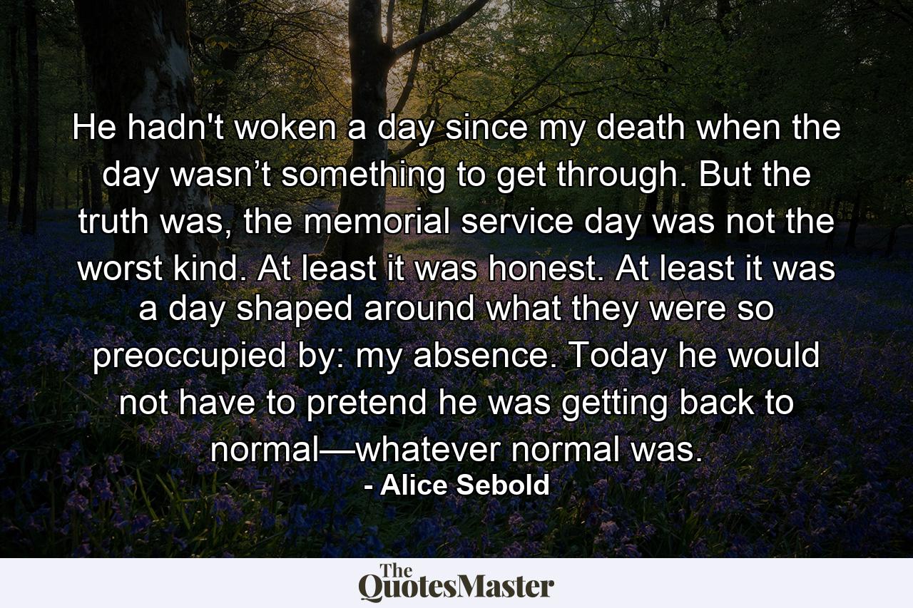 He hadn't woken a day since my death when the day wasn’t something to get through. But the truth was, the memorial service day was not the worst kind. At least it was honest. At least it was a day shaped around what they were so preoccupied by: my absence. Today he would not have to pretend he was getting back to normal—whatever normal was. - Quote by Alice Sebold