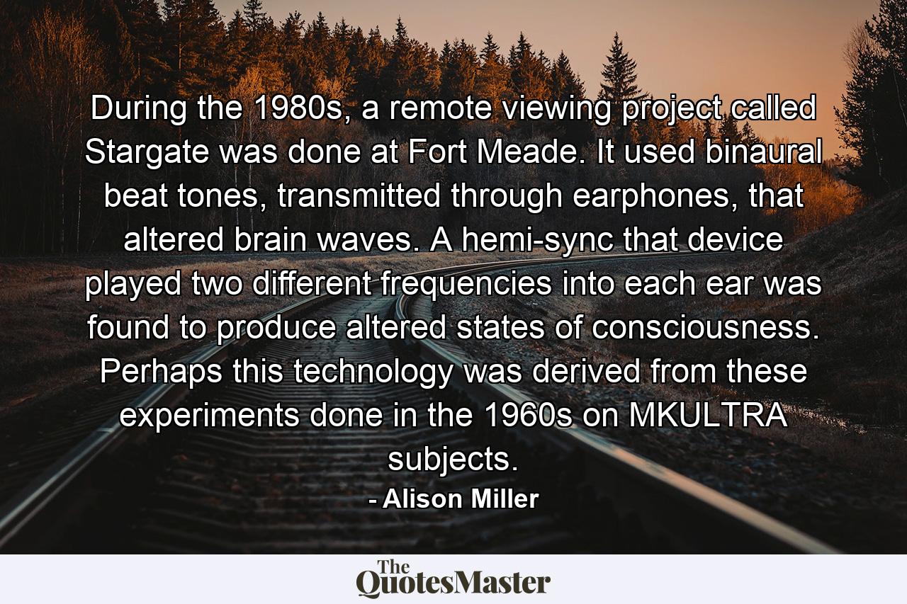 During the 1980s, a remote viewing project called Stargate was done at Fort Meade. It used binaural beat tones, transmitted through earphones, that altered brain waves. A hemi-sync that device played two different frequencies into each ear was found to produce altered states of consciousness. Perhaps this technology was derived from these experiments done in the 1960s on MKULTRA subjects. - Quote by Alison Miller