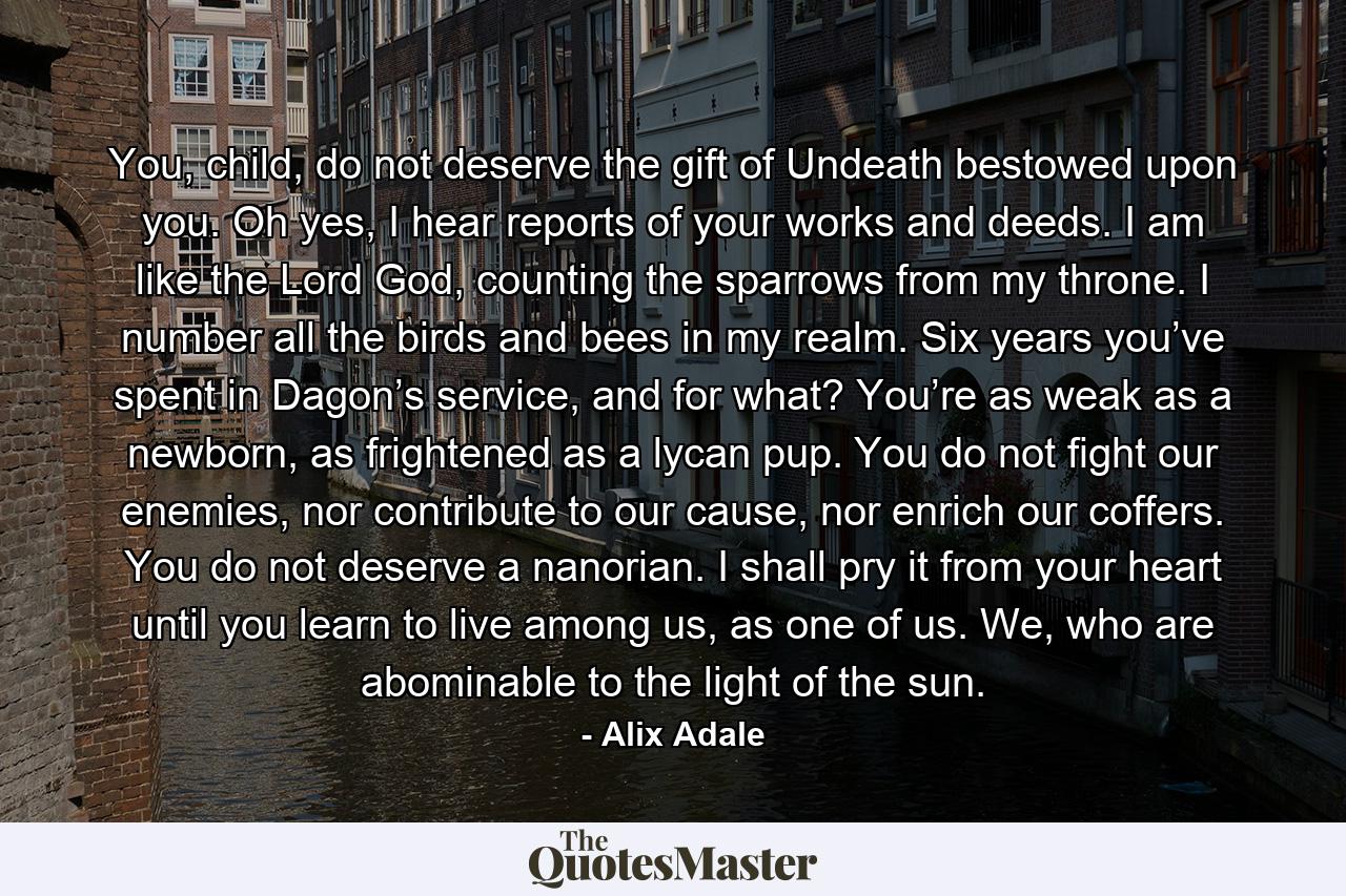 You, child, do not deserve the gift of Undeath bestowed upon you. Oh yes, I hear reports of your works and deeds. I am like the Lord God, counting the sparrows from my throne. I number all the birds and bees in my realm. Six years you’ve spent in Dagon’s service, and for what? You’re as weak as a newborn, as frightened as a lycan pup. You do not fight our enemies, nor contribute to our cause, nor enrich our coffers. You do not deserve a nanorian. I shall pry it from your heart until you learn to live among us, as one of us. We, who are abominable to the light of the sun. - Quote by Alix Adale