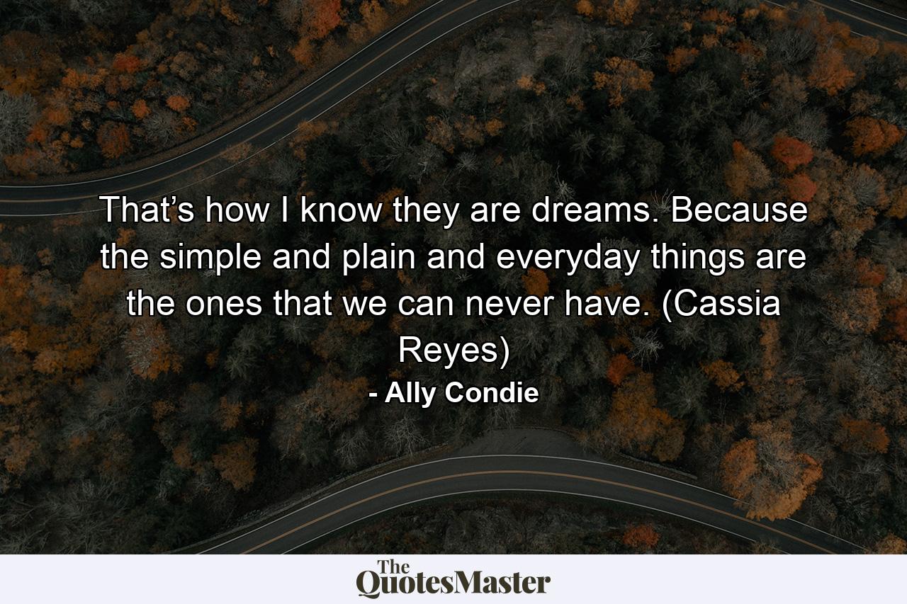 That’s how I know they are dreams. Because the simple and plain and everyday things are the ones that we can never have. (Cassia Reyes) - Quote by Ally Condie