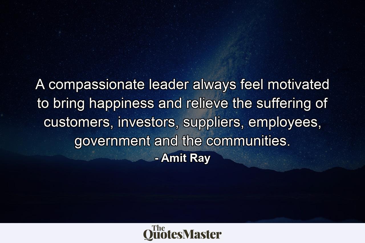 A compassionate leader always feel motivated to bring happiness and relieve the suffering of customers, investors, suppliers, employees, government and the communities. - Quote by Amit Ray