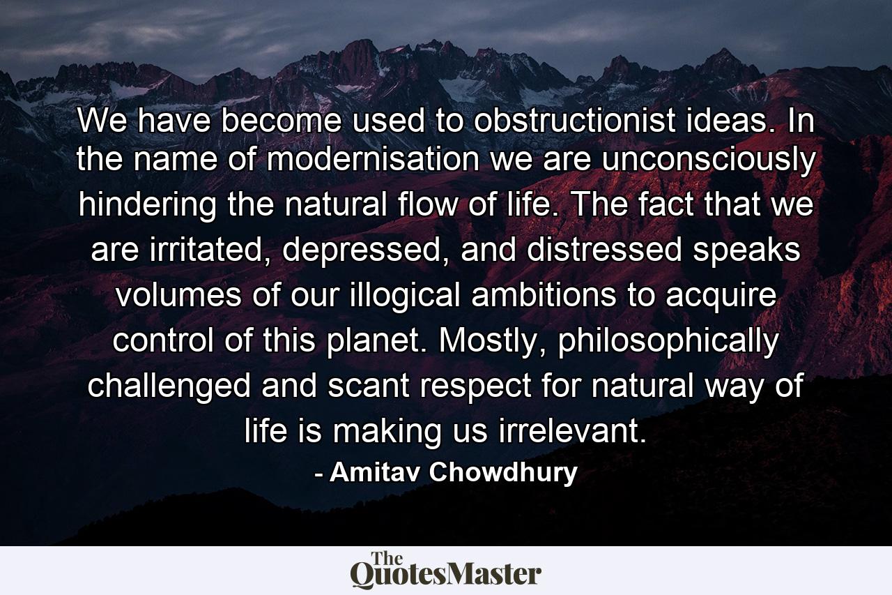 We have become used to obstructionist ideas. In the name of modernisation we are unconsciously hindering the natural flow of life. The fact that we are irritated, depressed, and distressed speaks volumes of our illogical ambitions to acquire control of this planet. Mostly, philosophically challenged and scant respect for natural way of life is making us irrelevant. - Quote by Amitav Chowdhury