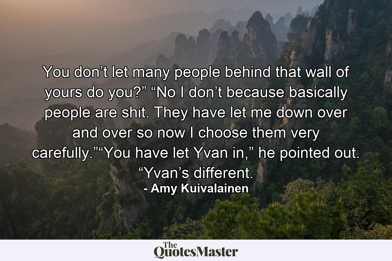 You don’t let many people behind that wall of yours do you?” “No I don’t because basically people are shit. They have let me down over and over so now I choose them very carefully.”“You have let Yvan in,” he pointed out. “Yvan’s different. - Quote by Amy Kuivalainen