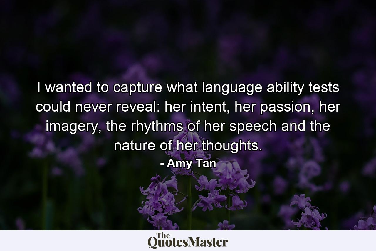 I wanted to capture what language ability tests could never reveal: her intent, her passion, her imagery, the rhythms of her speech and the nature of her thoughts. - Quote by Amy Tan