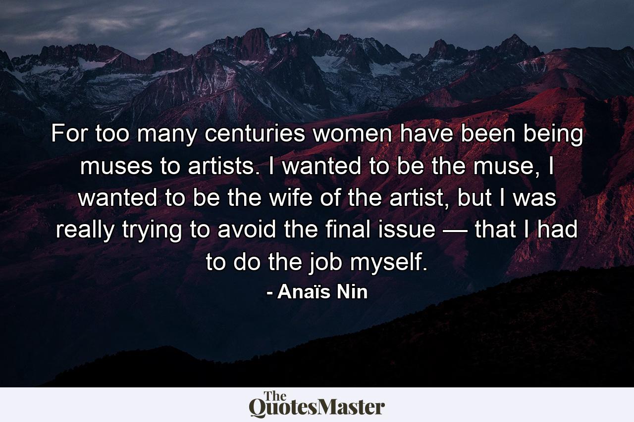 For too many centuries women have been being muses to artists. I wanted to be the muse, I wanted to be the wife of the artist, but I was really trying to avoid the final issue — that I had to do the job myself. - Quote by Anaïs Nin