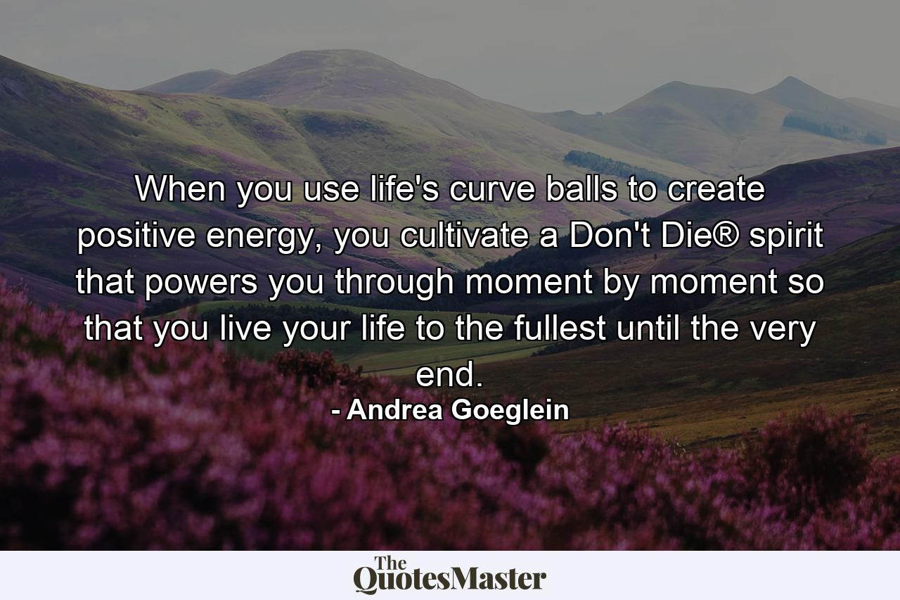 When you use life's curve balls to create positive energy, you cultivate a Don't Die® spirit that powers you through moment by moment so that you live your life to the fullest until the very end. - Quote by Andrea Goeglein