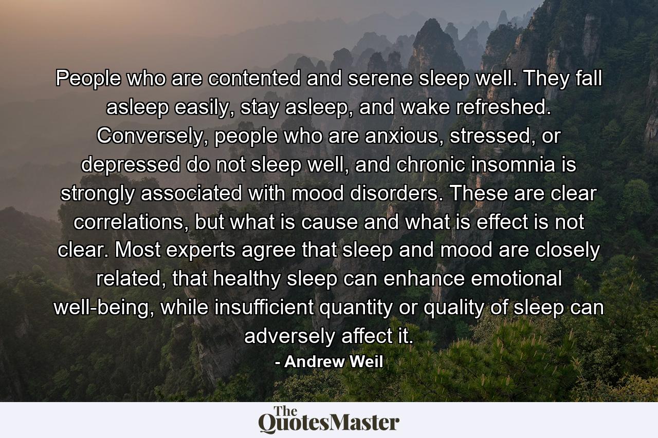 People who are contented and serene sleep well. They fall asleep easily, stay asleep, and wake refreshed. Conversely, people who are anxious, stressed, or depressed do not sleep well, and chronic insomnia is strongly associated with mood disorders. These are clear correlations, but what is cause and what is effect is not clear. Most experts agree that sleep and mood are closely related, that healthy sleep can enhance emotional well-being, while insufficient quantity or quality of sleep can adversely affect it. - Quote by Andrew Weil