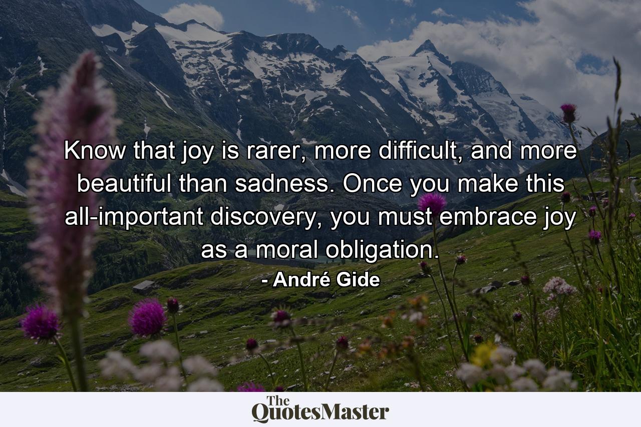 Know that joy is rarer, more difficult, and more beautiful than sadness. Once you make this all-important discovery, you must embrace joy as a moral obligation. - Quote by André Gide