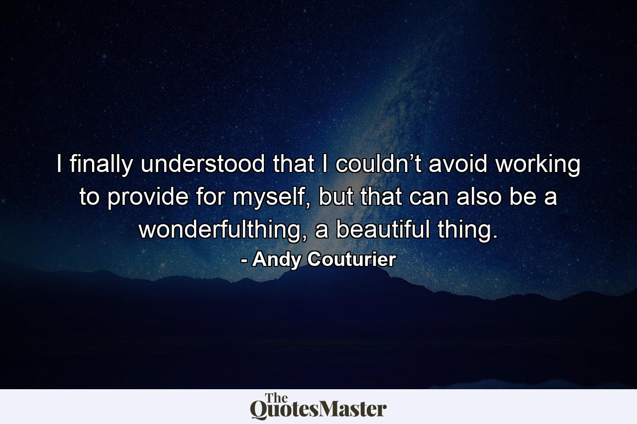 I finally understood that I couldn’t avoid working to provide for myself, but that can also be a wonderfulthing, a beautiful thing. - Quote by Andy Couturier