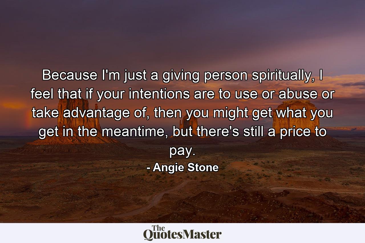 Because I'm just a giving person spiritually, I feel that if your intentions are to use or abuse or take advantage of, then you might get what you get in the meantime, but there's still a price to pay. - Quote by Angie Stone