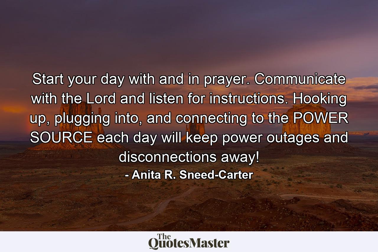 Start your day with and in prayer. Communicate with the Lord and listen for instructions. Hooking up, plugging into, and connecting to the POWER SOURCE each day will keep power outages and disconnections away! - Quote by Anita R. Sneed-Carter