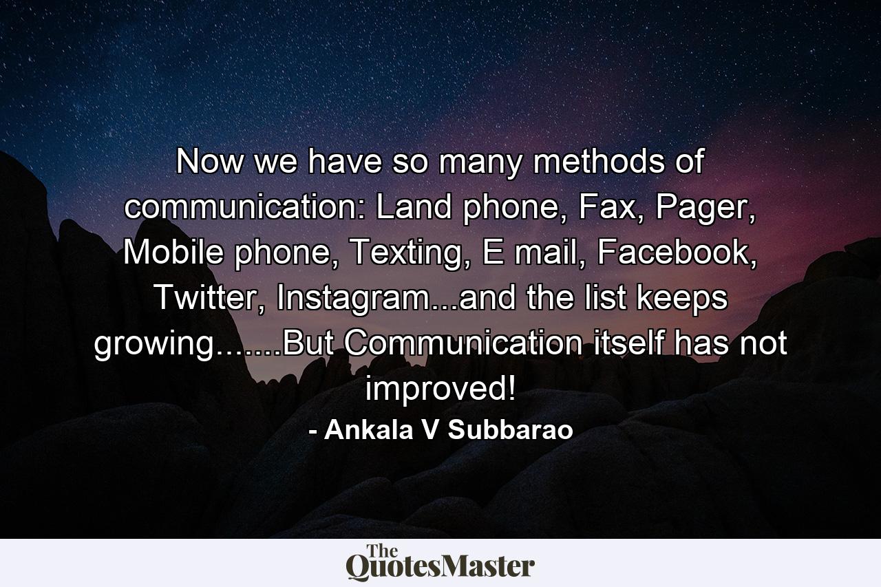 Now we have so many methods of communication: Land phone, Fax, Pager, Mobile phone, Texting, E mail, Facebook, Twitter, Instagram...and the list keeps growing.......But Communication itself has not improved! - Quote by Ankala V Subbarao