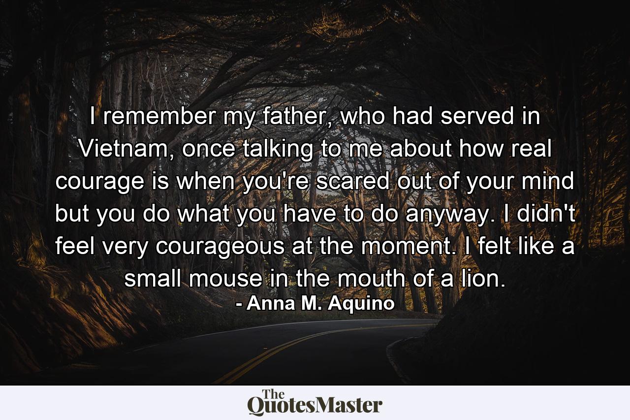 I remember my father, who had served in Vietnam, once talking to me about how real courage is when you're scared out of your mind but you do what you have to do anyway. I didn't feel very courageous at the moment. I felt like a small mouse in the mouth of a lion. - Quote by Anna M. Aquino