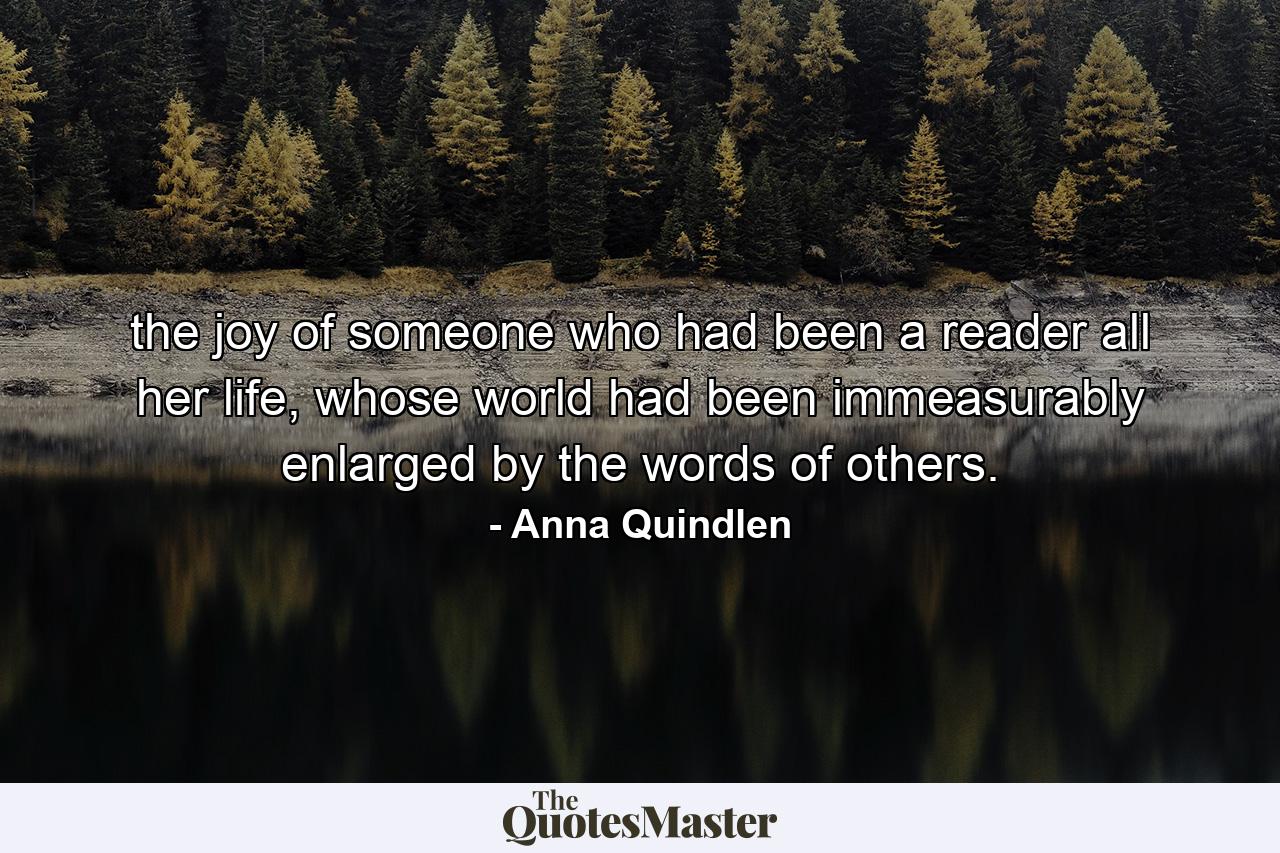 the joy of someone who had been a reader all her life, whose world had been immeasurably enlarged by the words of others. - Quote by Anna Quindlen