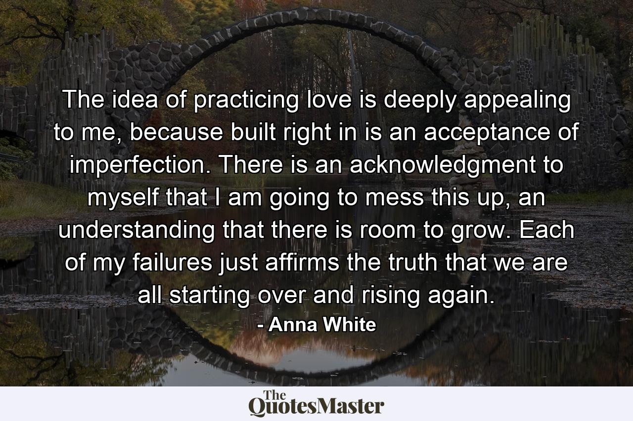 The idea of practicing love is deeply appealing to me, because built right in is an acceptance of imperfection. There is an acknowledgment to myself that I am going to mess this up, an understanding that there is room to grow. Each of my failures just affirms the truth that we are all starting over and rising again. - Quote by Anna White