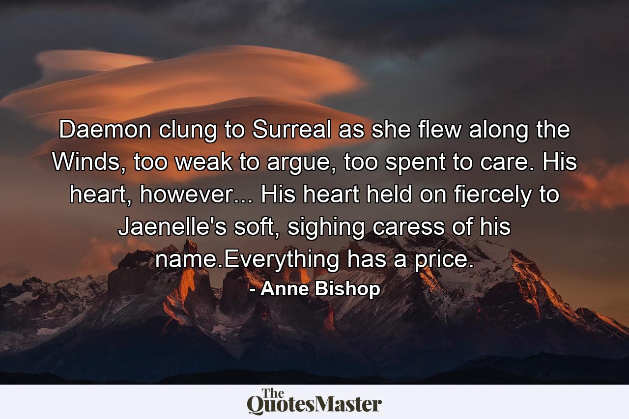 Daemon clung to Surreal as she flew along the Winds, too weak to argue, too spent to care. His heart, however... His heart held on fiercely to Jaenelle's soft, sighing caress of his name.Everything has a price. - Quote by Anne Bishop