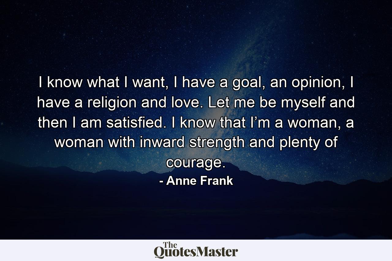 I know what I want, I have a goal, an opinion, I have a religion and love. Let me be myself and then I am satisfied. I know that I’m a woman, a woman with inward strength and plenty of courage. - Quote by Anne Frank