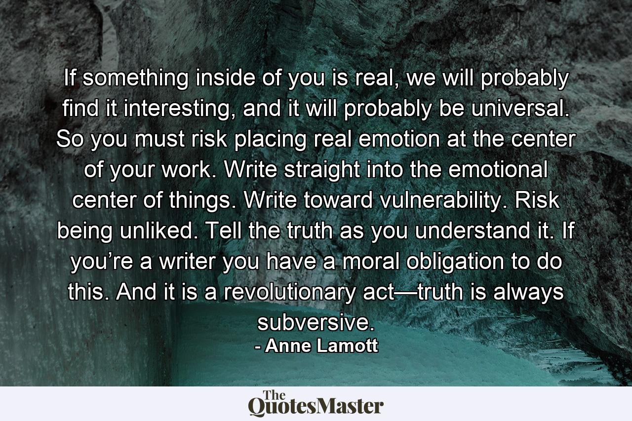 If something inside of you is real, we will probably find it interesting, and it will probably be universal. So you must risk placing real emotion at the center of your work. Write straight into the emotional center of things. Write toward vulnerability. Risk being unliked. Tell the truth as you understand it. If you’re a writer you have a moral obligation to do this. And it is a revolutionary act—truth is always subversive. - Quote by Anne Lamott