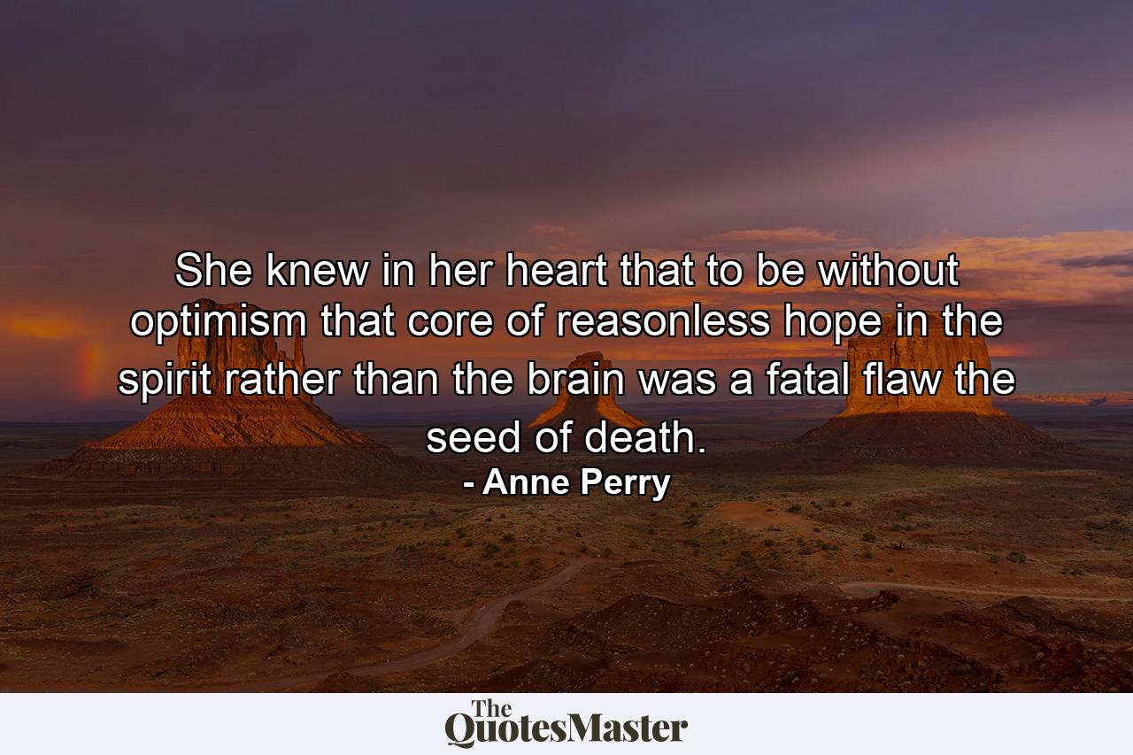 She knew in her heart that to be without optimism  that core of reasonless hope in the spirit  rather than the brain  was a fatal flaw  the seed of death. - Quote by Anne Perry