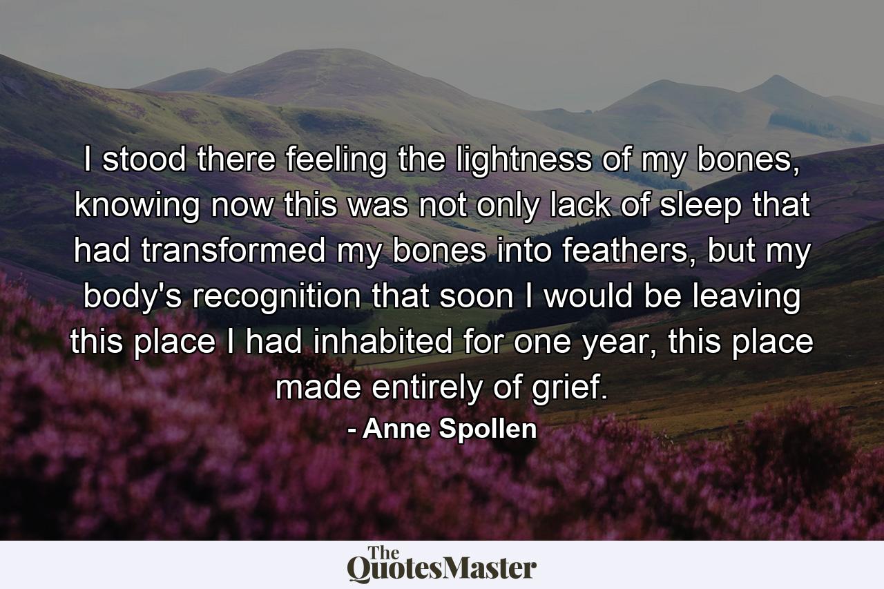 I stood there feeling the lightness of my bones, knowing now this was not only lack of sleep that had transformed my bones into feathers, but my body's recognition that soon I would be leaving this place I had inhabited for one year, this place made entirely of grief. - Quote by Anne Spollen