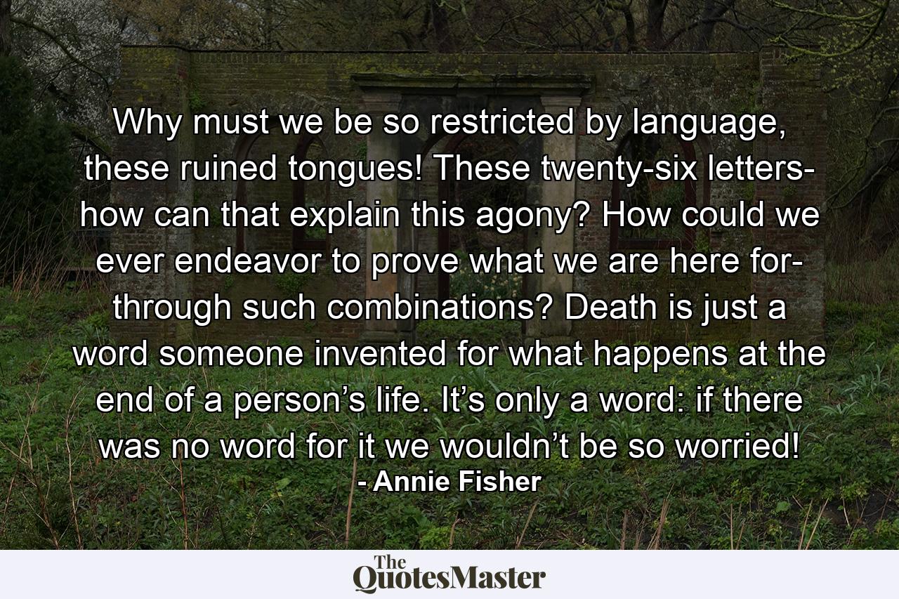 Why must we be so restricted by language, these ruined tongues! These twenty-six letters- how can that explain this agony? How could we ever endeavor to prove what we are here for- through such combinations? Death is just a word someone invented for what happens at the end of a person’s life. It’s only a word: if there was no word for it we wouldn’t be so worried! - Quote by Annie Fisher