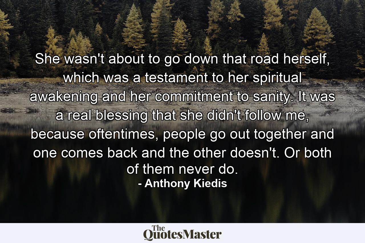 She wasn't about to go down that road herself, which was a testament to her spiritual awakening and her commitment to sanity. It was a real blessing that she didn't follow me, because oftentimes, people go out together and one comes back and the other doesn't. Or both of them never do. - Quote by Anthony Kiedis