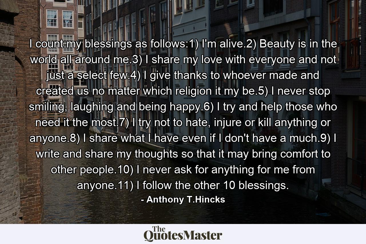 I count my blessings as follows:1) I'm alive.2) Beauty is in the world all around me.3) I share my love with everyone and not just a select few.4) I give thanks to whoever made and created us no matter which religion it my be.5) I never stop smiling, laughing and being happy.6) I try and help those who need it the most.7) I try not to hate, injure or kill anything or anyone.8) I share what I have even if I don't have a much.9) I write and share my thoughts so that it may bring comfort to other people.10) I never ask for anything for me from anyone.11) I follow the other 10 blessings. - Quote by Anthony T.Hincks