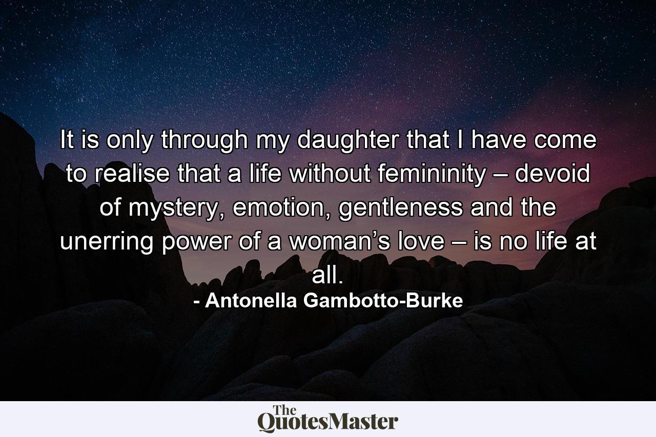 It is only through my daughter that I have come to realise that a life without femininity – devoid of mystery, emotion, gentleness and the unerring power of a woman’s love – is no life at all. - Quote by Antonella Gambotto-Burke