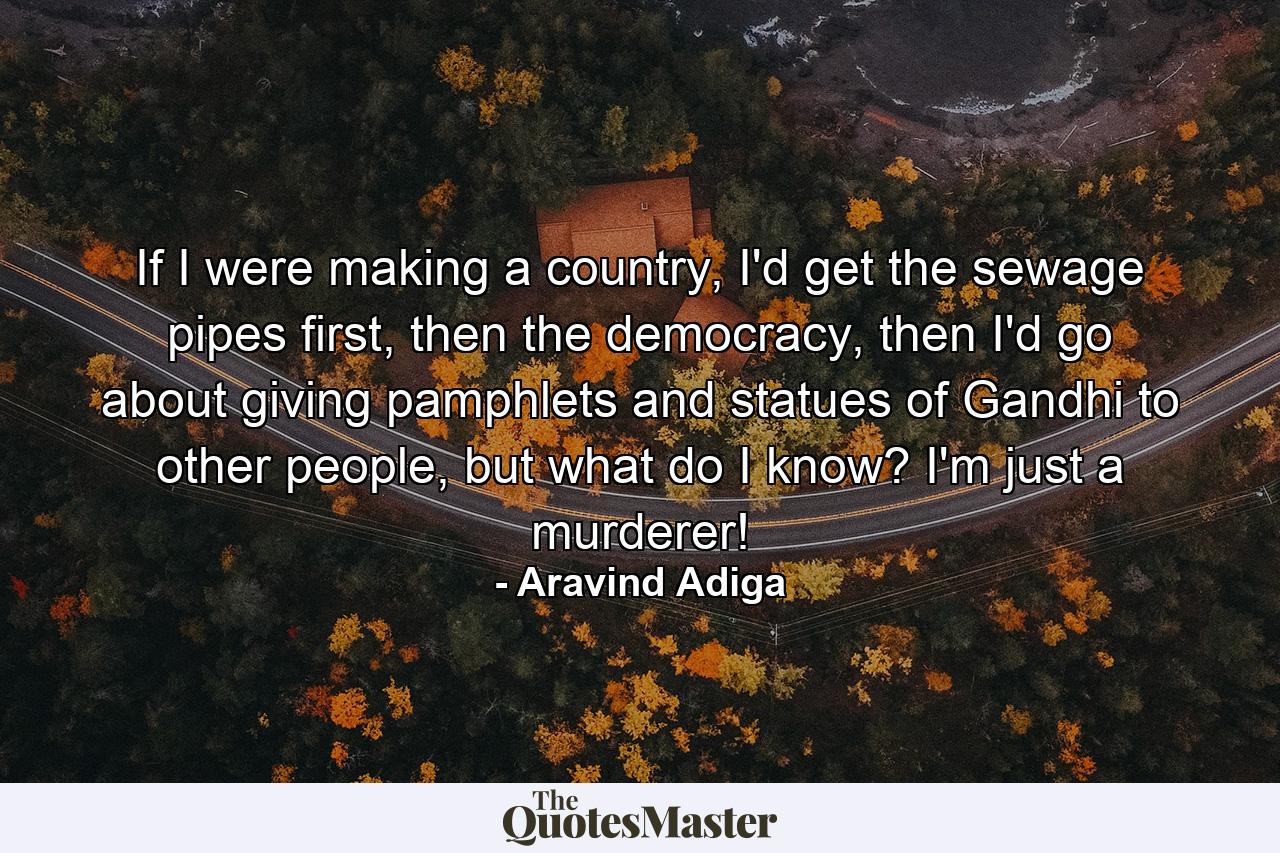 If I were making a country, I'd get the sewage pipes first, then the democracy, then I'd go about giving pamphlets and statues of Gandhi to other people, but what do I know? I'm just a murderer! - Quote by Aravind Adiga