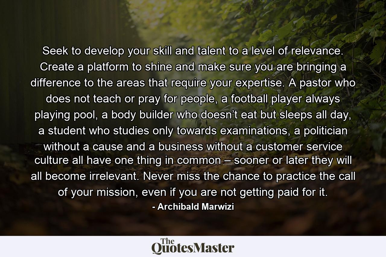 Seek to develop your skill and talent to a level of relevance. Create a platform to shine and make sure you are bringing a difference to the areas that require your expertise. A pastor who does not teach or pray for people, a football player always playing pool, a body builder who doesn’t eat but sleeps all day, a student who studies only towards examinations, a politician without a cause and a business without a customer service culture all have one thing in common – sooner or later they will all become irrelevant. Never miss the chance to practice the call of your mission, even if you are not getting paid for it. - Quote by Archibald Marwizi