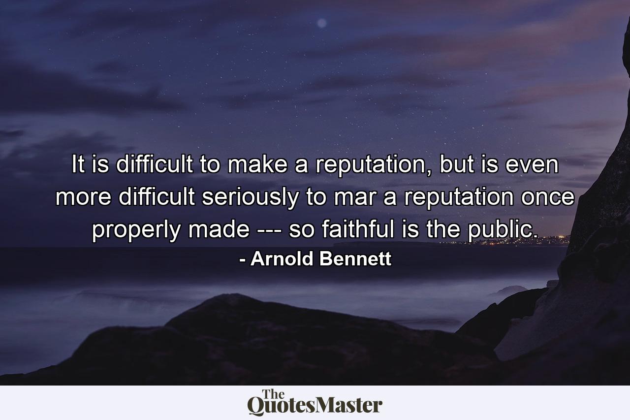 It is difficult to make a reputation, but is even more difficult seriously to mar a reputation once properly made --- so faithful is the public. - Quote by Arnold Bennett