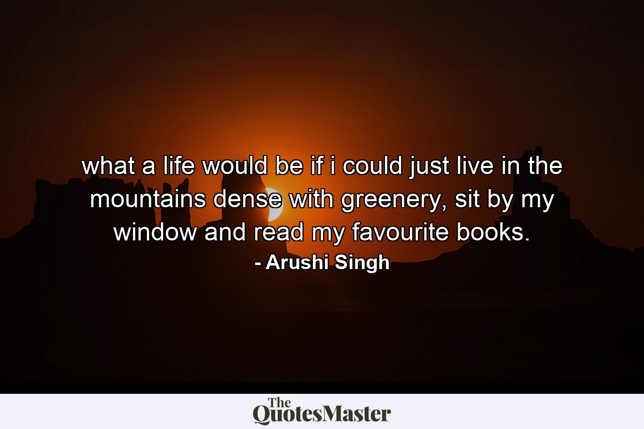 what a life would be if i could just live in the mountains dense with greenery, sit by my window and read my favourite books. - Quote by Arushi Singh