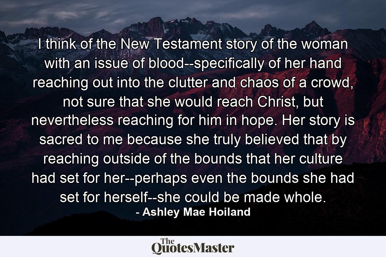 I think of the New Testament story of the woman with an issue of blood--specifically of her hand reaching out into the clutter and chaos of a crowd, not sure that she would reach Christ, but nevertheless reaching for him in hope. Her story is sacred to me because she truly believed that by reaching outside of the bounds that her culture had set for her--perhaps even the bounds she had set for herself--she could be made whole. - Quote by Ashley Mae Hoiland