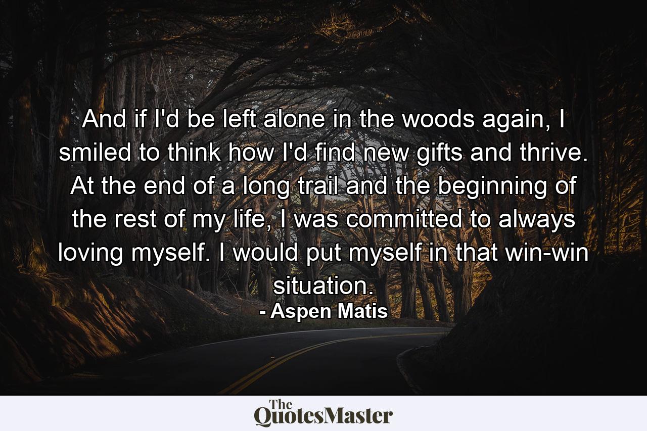 And if I'd be left alone in the woods again, I smiled to think how I'd find new gifts and thrive. At the end of a long trail and the beginning of the rest of my life, I was committed to always loving myself. I would put myself in that win-win situation. - Quote by Aspen Matis