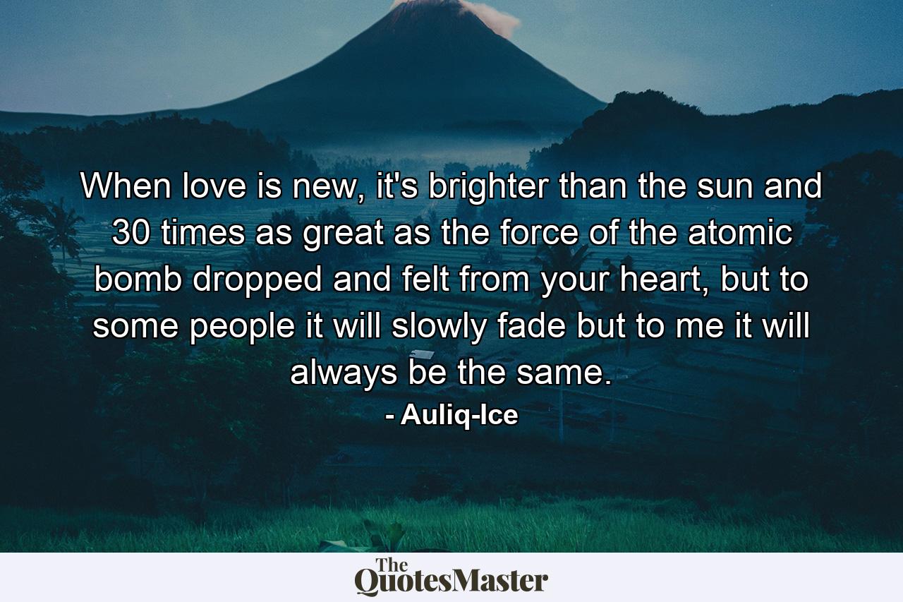 When love is new, it's brighter than the sun and 30 times as great as the force of the atomic bomb dropped and felt from your heart, but to some people it will slowly fade but to me it will always be the same. - Quote by Auliq-Ice