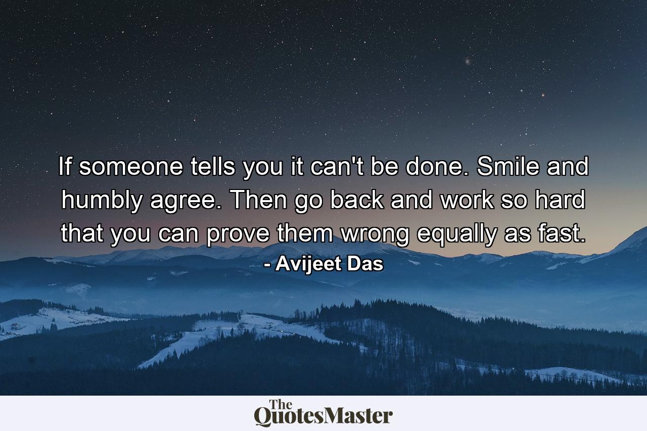 If someone tells you it can't be done. Smile and humbly agree. Then go back and work so hard that you can prove them wrong equally as fast. - Quote by Avijeet Das