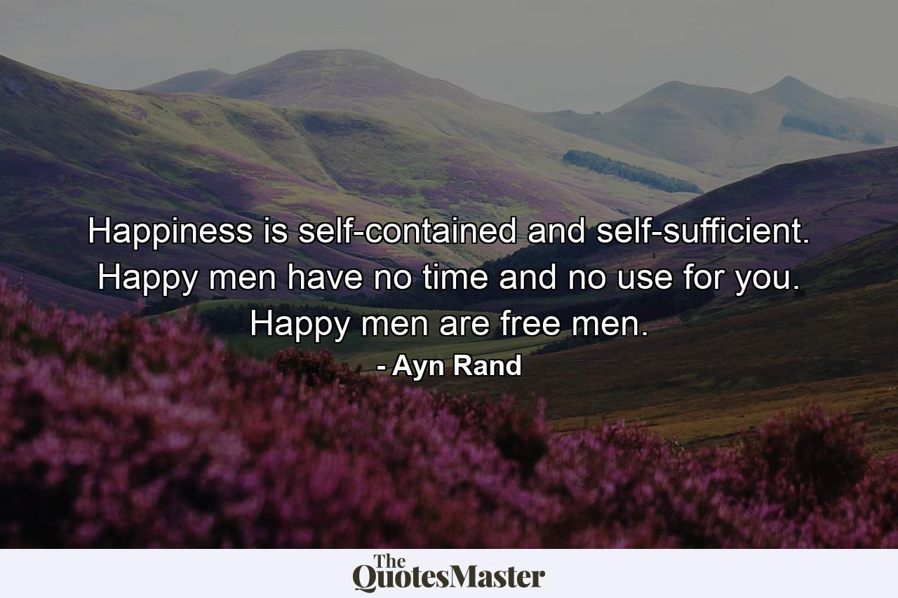 Happiness is self-contained and self-sufficient. Happy men have no time and no use for you. Happy men are free men. - Quote by Ayn Rand