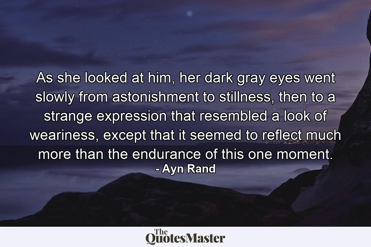 As she looked at him, her dark gray eyes went slowly from astonishment to stillness, then to a strange expression that resembled a look of weariness, except that it seemed to reflect much more than the endurance of this one moment. - Quote by Ayn Rand