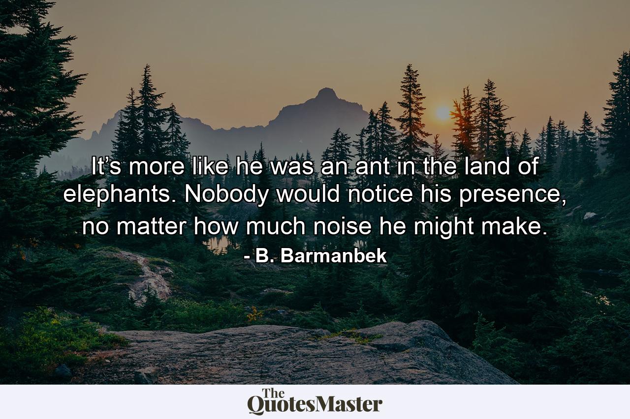 It’s more like he was an ant in the land of elephants. Nobody would notice his presence, no matter how much noise he might make. - Quote by B. Barmanbek