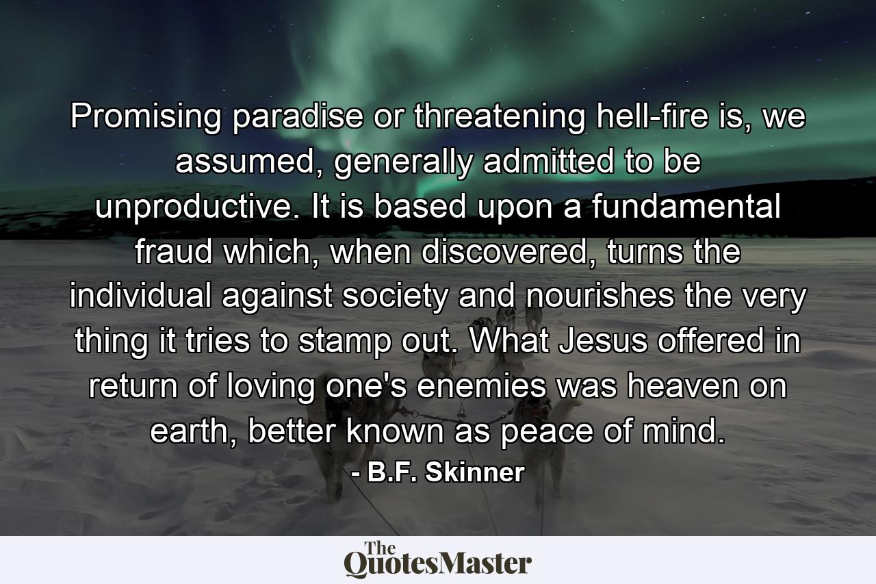 Promising paradise or threatening hell-fire is, we assumed, generally admitted to be unproductive. It is based upon a fundamental fraud which, when discovered, turns the individual against society and nourishes the very thing it tries to stamp out. What Jesus offered in return of loving one's enemies was heaven on earth, better known as peace of mind. - Quote by B.F. Skinner