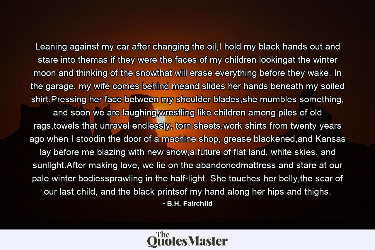 Leaning against my car after changing the oil,I hold my black hands out and stare into themas if they were the faces of my children lookingat the winter moon and thinking of the snowthat will erase everything before they wake. In the garage, my wife comes behind meand slides her hands beneath my soiled shirt.Pressing her face between my shoulder blades,she mumbles something, and soon we are laughing,wrestling like children among piles of old rags,towels that unravel endlessly, torn sheets,work shirts from twenty years ago when I stoodin the door of a machine shop, grease blackened,and Kansas lay before me blazing with new snow,a future of flat land, white skies, and sunlight.After making love, we lie on the abandonedmattress and stare at our pale winter bodiessprawling in the half-light. She touches her belly,the scar of our last child, and the black printsof my hand along her hips and thighs. - Quote by B.H. Fairchild