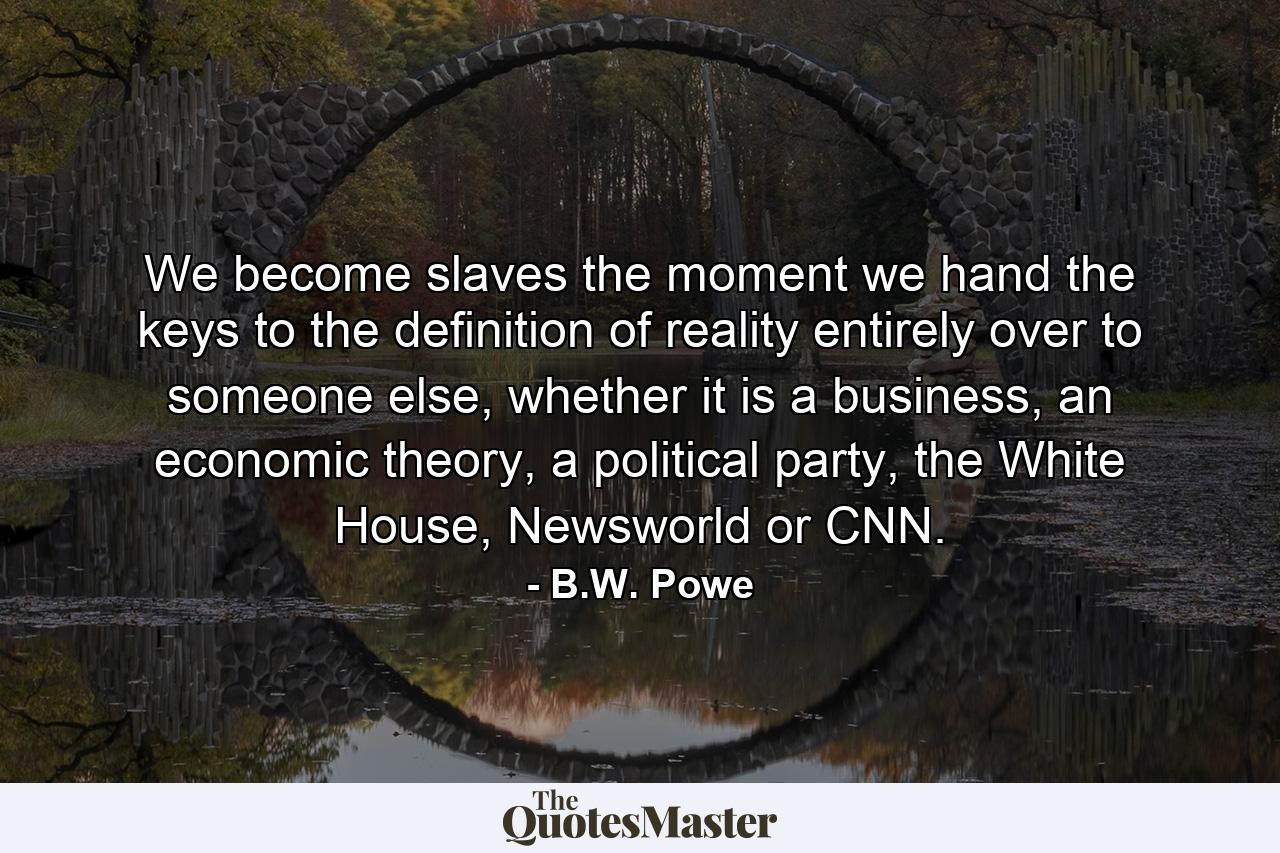 We become slaves the moment we hand the keys to the definition of reality entirely over to someone else, whether it is a business, an economic theory, a political party, the White House, Newsworld or CNN. - Quote by B.W. Powe