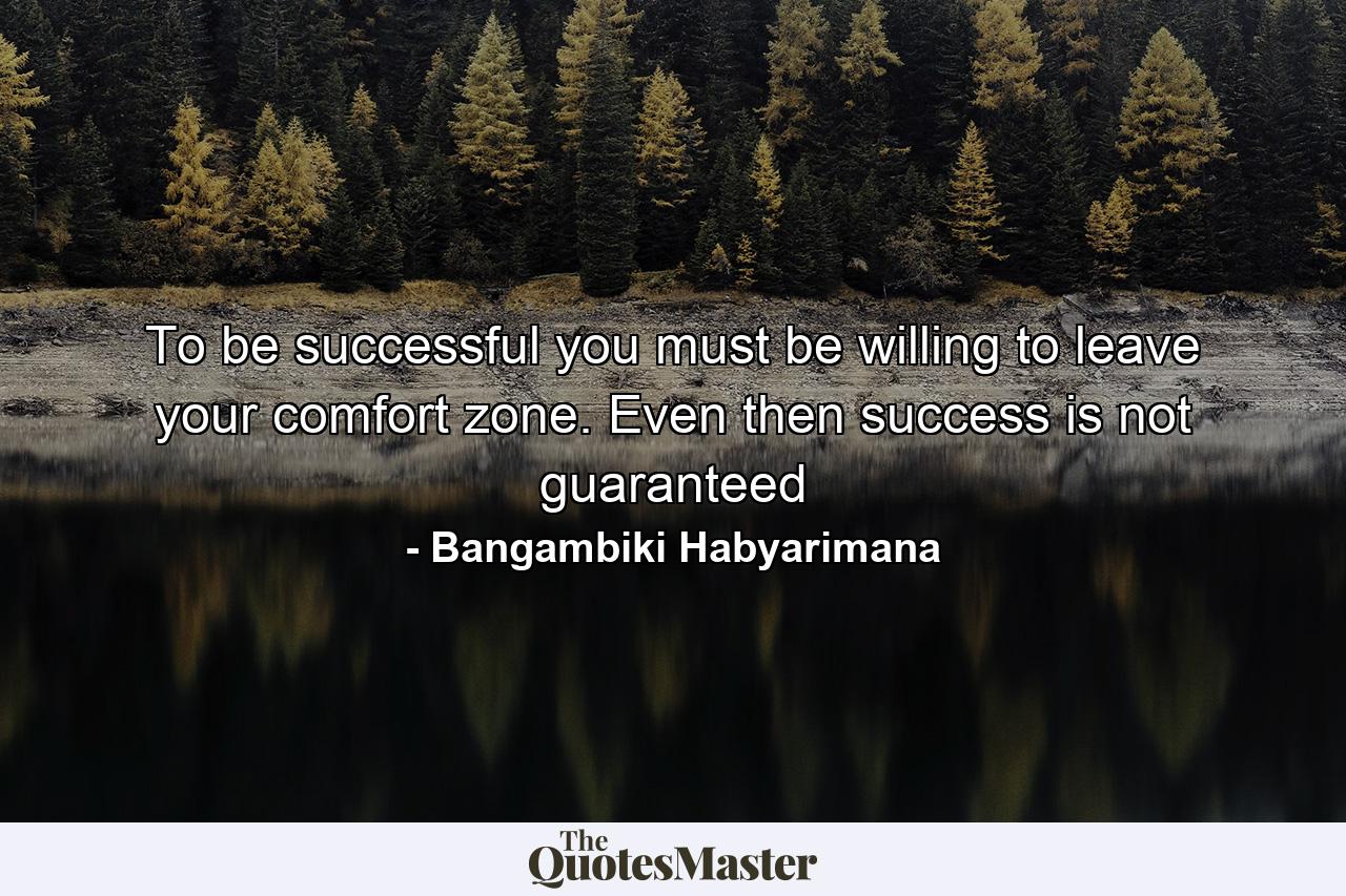 To be successful you must be willing to leave your comfort zone. Even then success is not guaranteed - Quote by Bangambiki Habyarimana