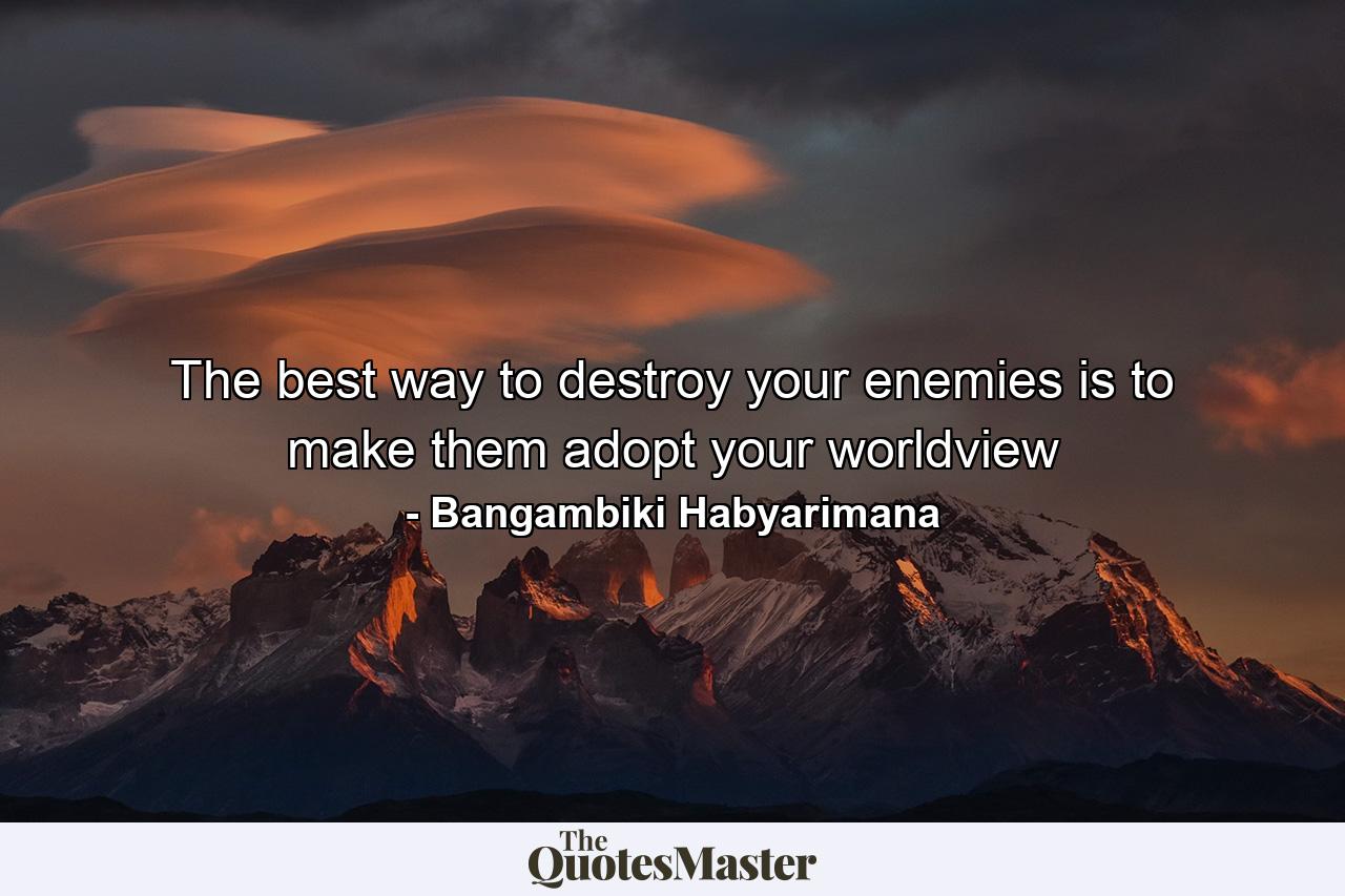 The best way to destroy your enemies is to make them adopt your worldview - Quote by Bangambiki Habyarimana