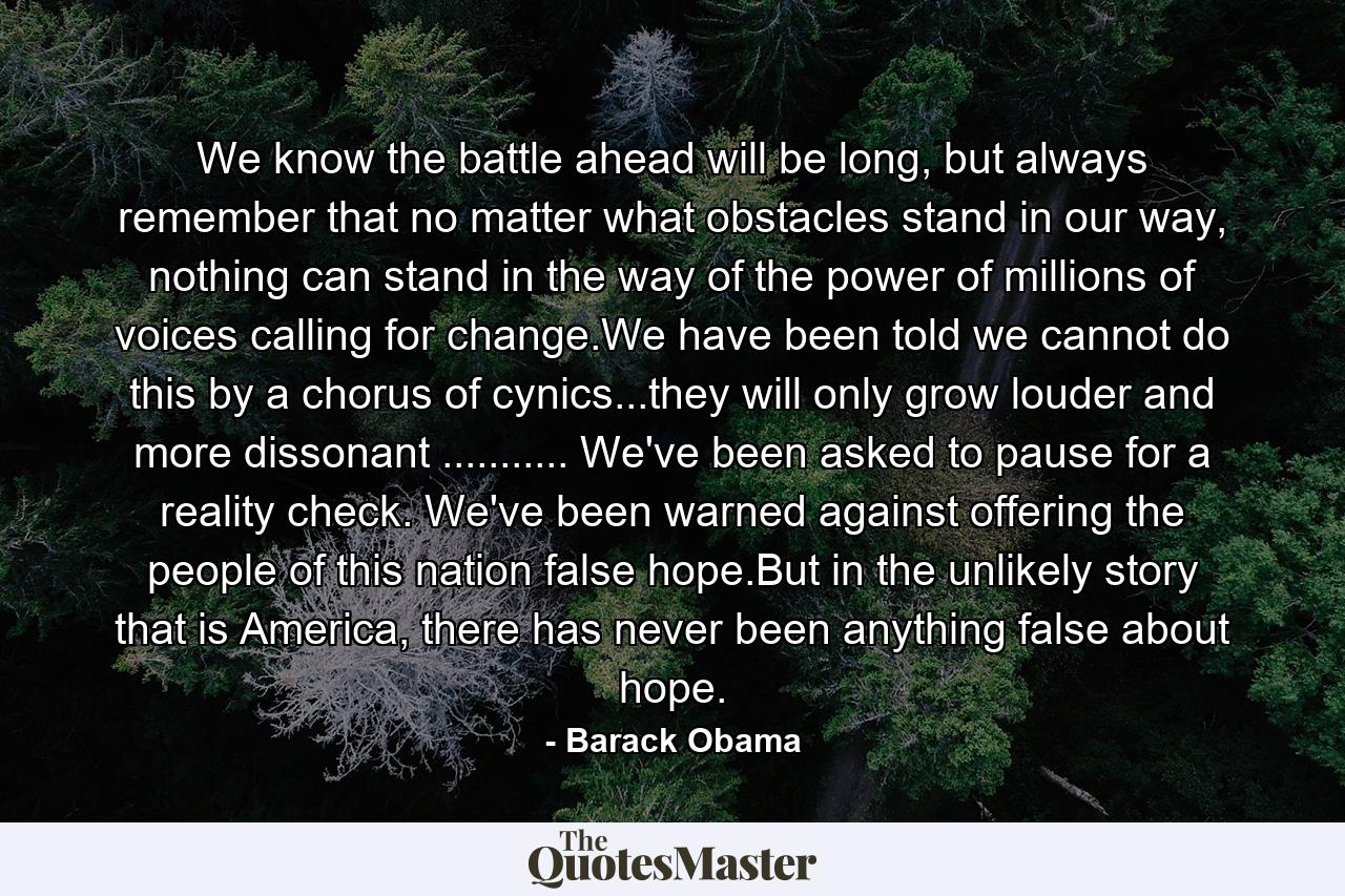 We know the battle ahead will be long, but always remember that no matter what obstacles stand in our way, nothing can stand in the way of the power of millions of voices calling for change.We have been told we cannot do this by a chorus of cynics...they will only grow louder and more dissonant ........... We've been asked to pause for a reality check. We've been warned against offering the people of this nation false hope.But in the unlikely story that is America, there has never been anything false about hope. - Quote by Barack Obama