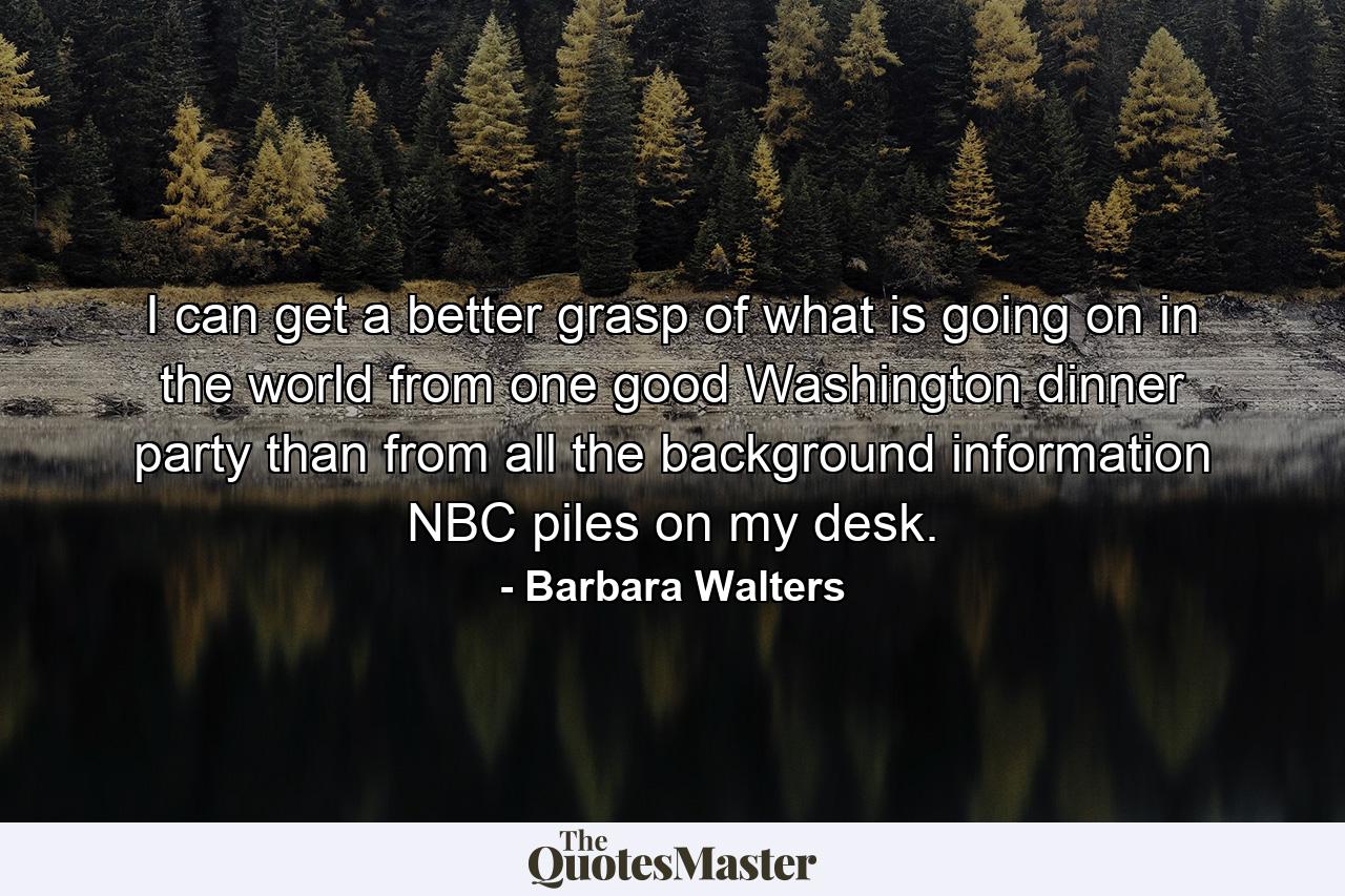 I can get a better grasp of what is going on in the world from one good Washington dinner party than from all the background information NBC piles on my desk. - Quote by Barbara Walters